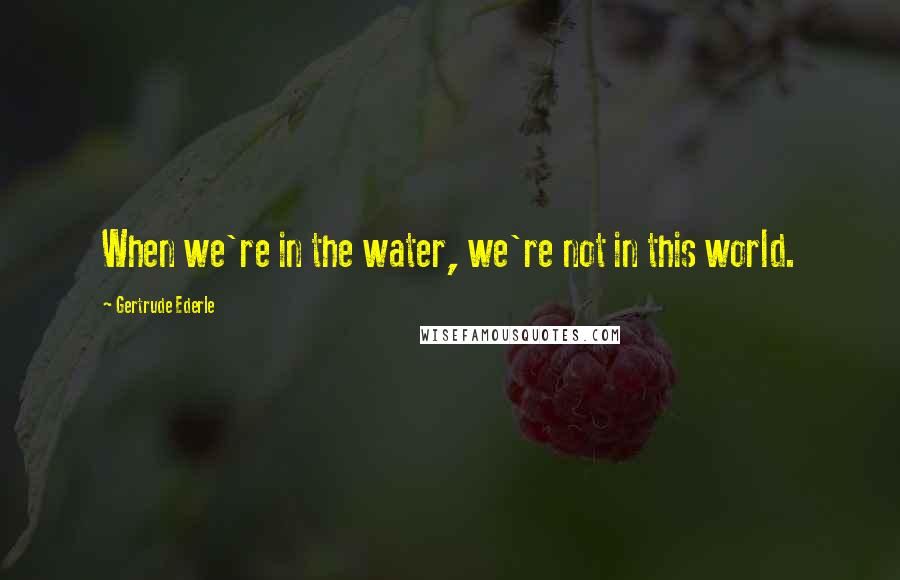 Gertrude Ederle Quotes: When we're in the water, we're not in this world.