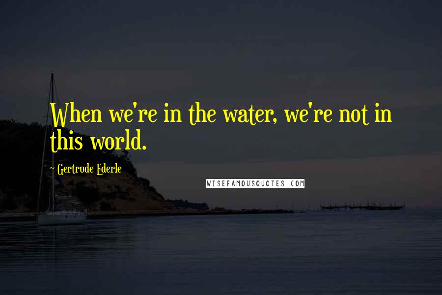 Gertrude Ederle Quotes: When we're in the water, we're not in this world.