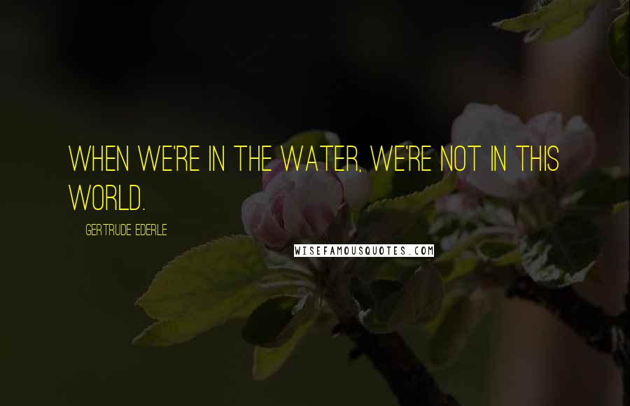 Gertrude Ederle Quotes: When we're in the water, we're not in this world.