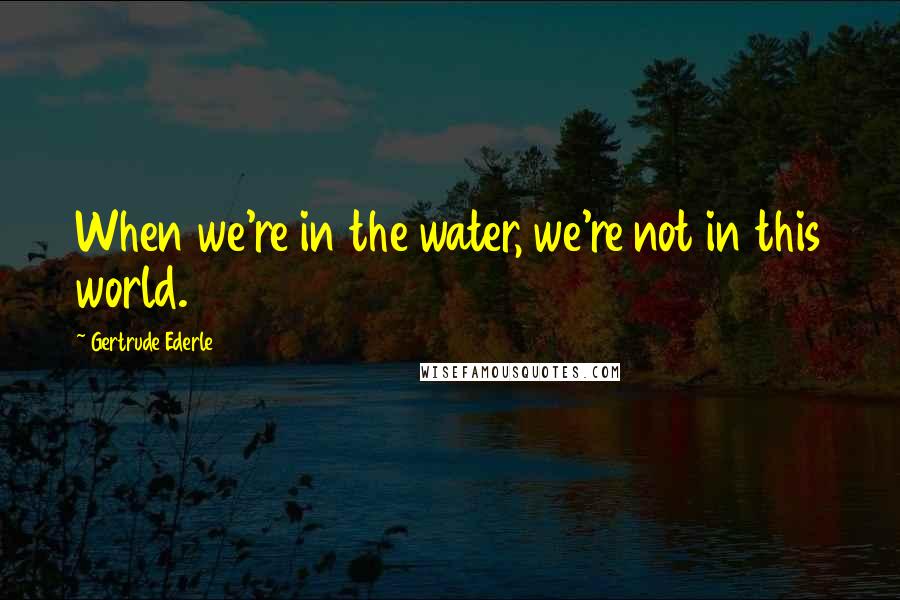 Gertrude Ederle Quotes: When we're in the water, we're not in this world.