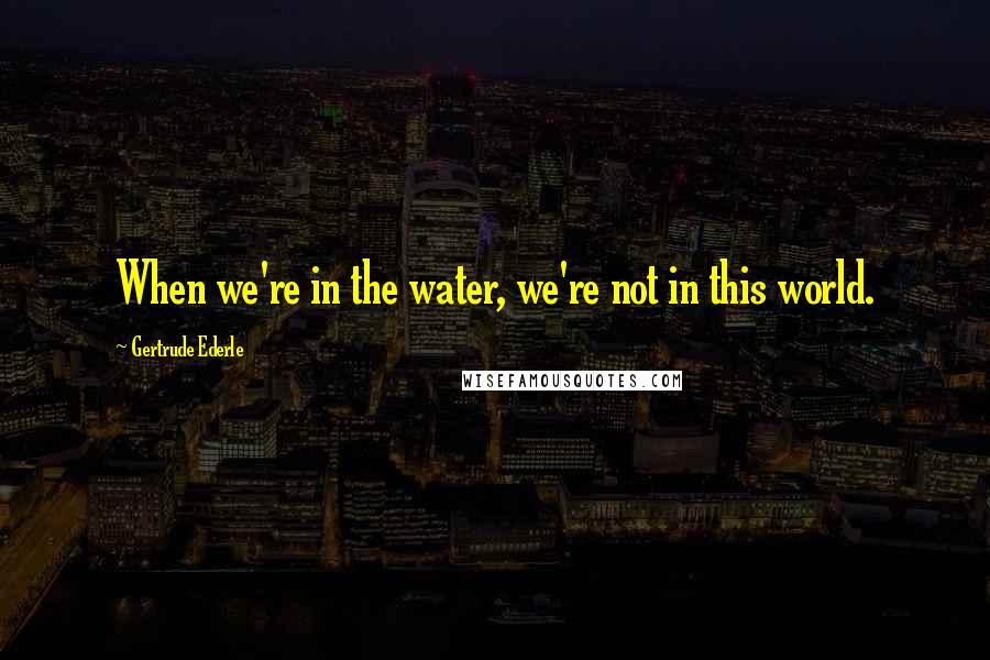 Gertrude Ederle Quotes: When we're in the water, we're not in this world.