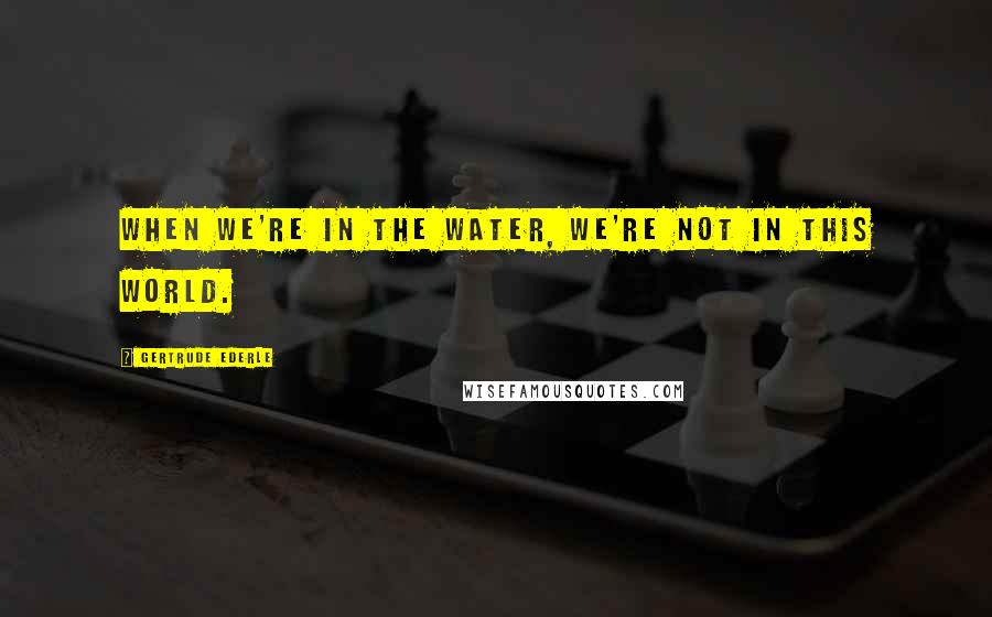 Gertrude Ederle Quotes: When we're in the water, we're not in this world.