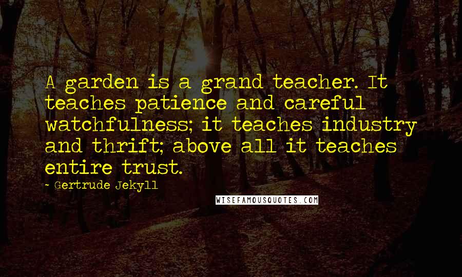 Gertrude Jekyll Quotes: A garden is a grand teacher. It teaches patience and careful watchfulness; it teaches industry and thrift; above all it teaches entire trust.
