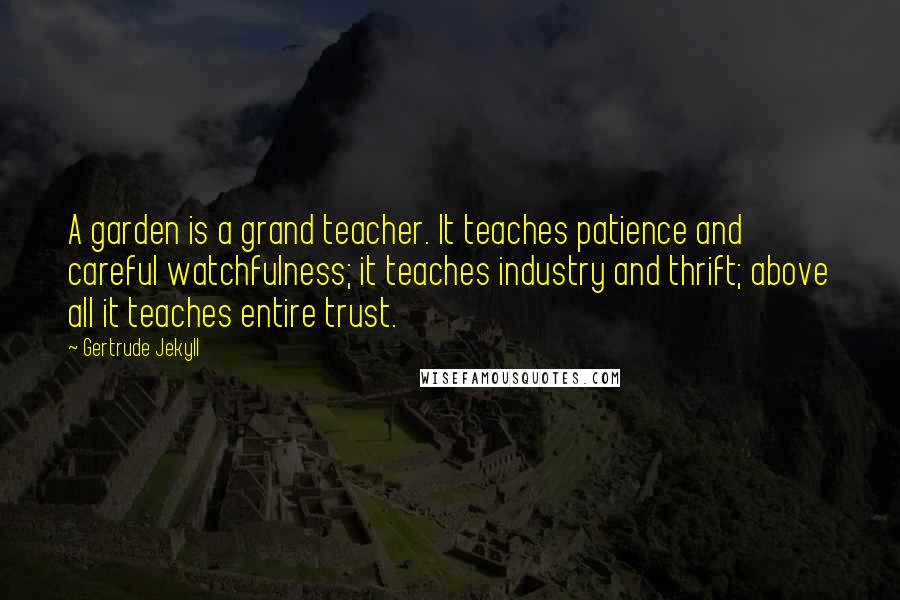 Gertrude Jekyll Quotes: A garden is a grand teacher. It teaches patience and careful watchfulness; it teaches industry and thrift; above all it teaches entire trust.