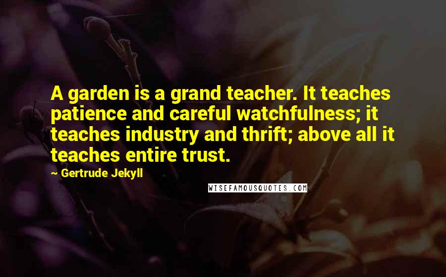 Gertrude Jekyll Quotes: A garden is a grand teacher. It teaches patience and careful watchfulness; it teaches industry and thrift; above all it teaches entire trust.