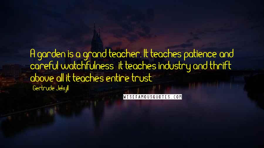 Gertrude Jekyll Quotes: A garden is a grand teacher. It teaches patience and careful watchfulness; it teaches industry and thrift; above all it teaches entire trust.