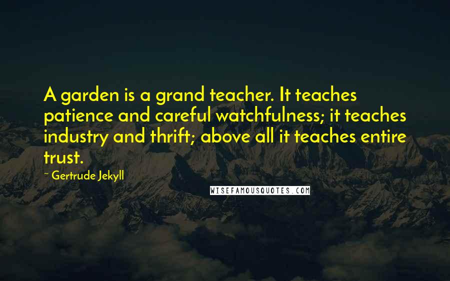 Gertrude Jekyll Quotes: A garden is a grand teacher. It teaches patience and careful watchfulness; it teaches industry and thrift; above all it teaches entire trust.