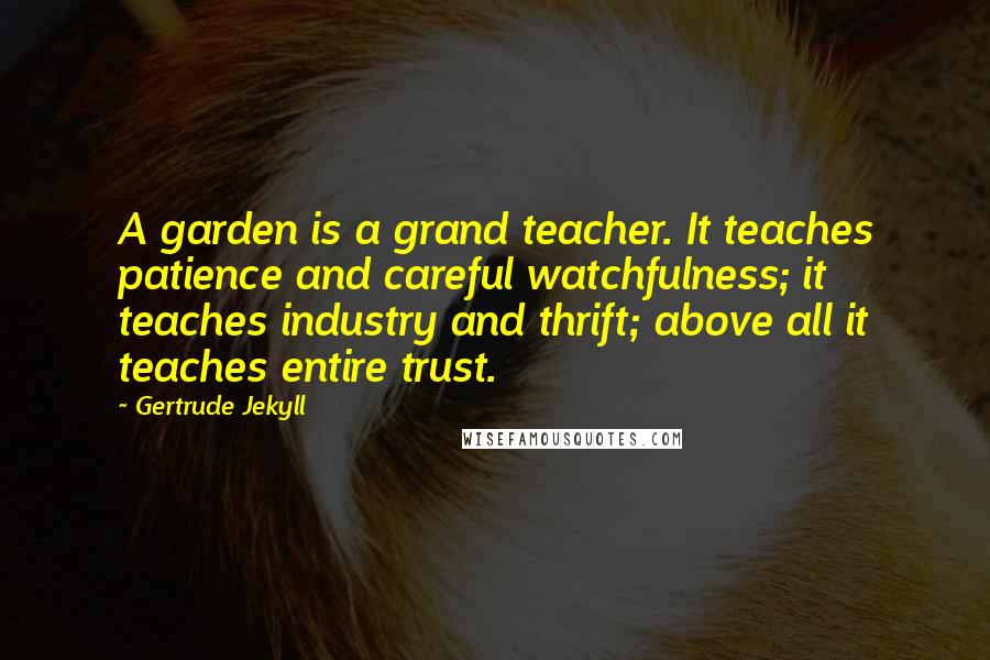 Gertrude Jekyll Quotes: A garden is a grand teacher. It teaches patience and careful watchfulness; it teaches industry and thrift; above all it teaches entire trust.