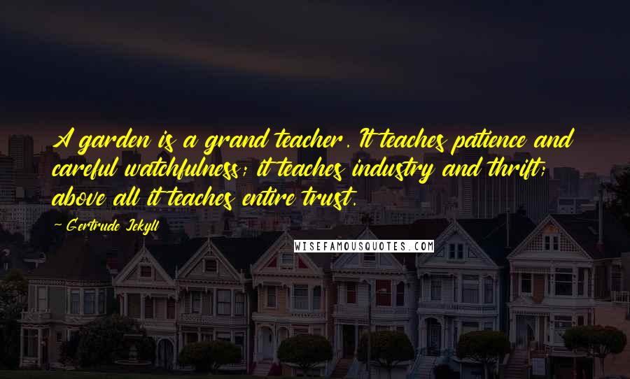 Gertrude Jekyll Quotes: A garden is a grand teacher. It teaches patience and careful watchfulness; it teaches industry and thrift; above all it teaches entire trust.