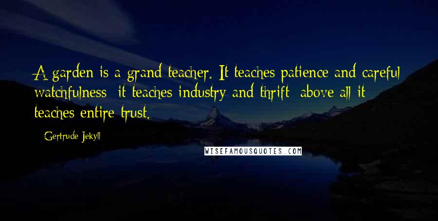 Gertrude Jekyll Quotes: A garden is a grand teacher. It teaches patience and careful watchfulness; it teaches industry and thrift; above all it teaches entire trust.