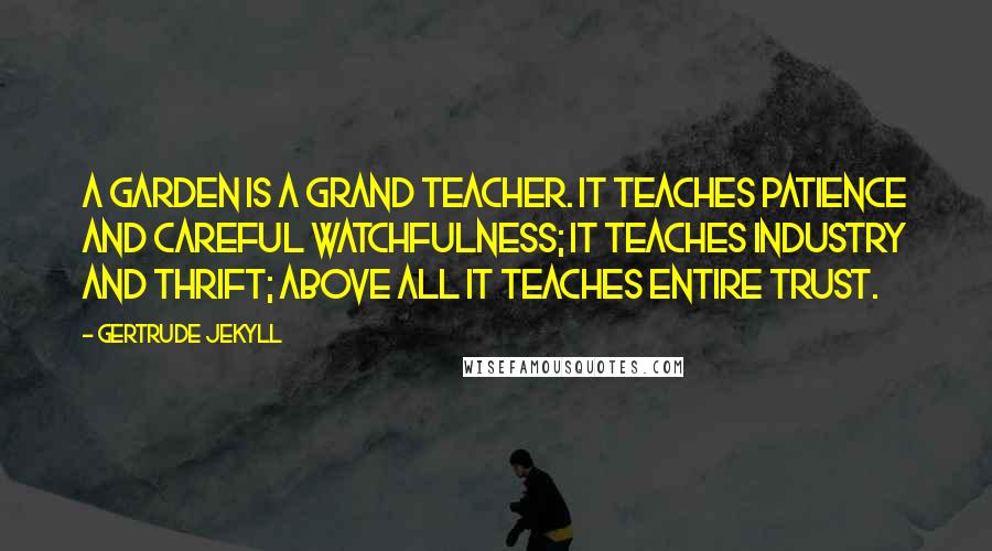 Gertrude Jekyll Quotes: A garden is a grand teacher. It teaches patience and careful watchfulness; it teaches industry and thrift; above all it teaches entire trust.
