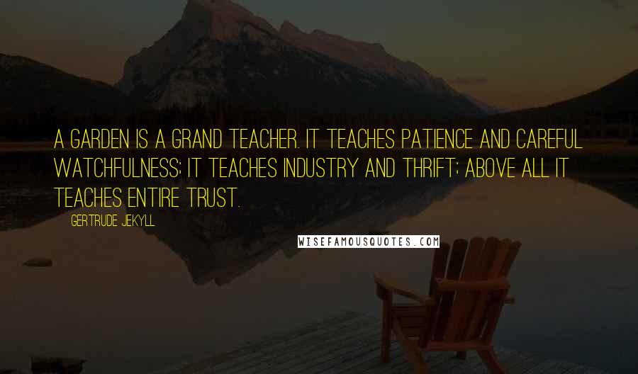 Gertrude Jekyll Quotes: A garden is a grand teacher. It teaches patience and careful watchfulness; it teaches industry and thrift; above all it teaches entire trust.