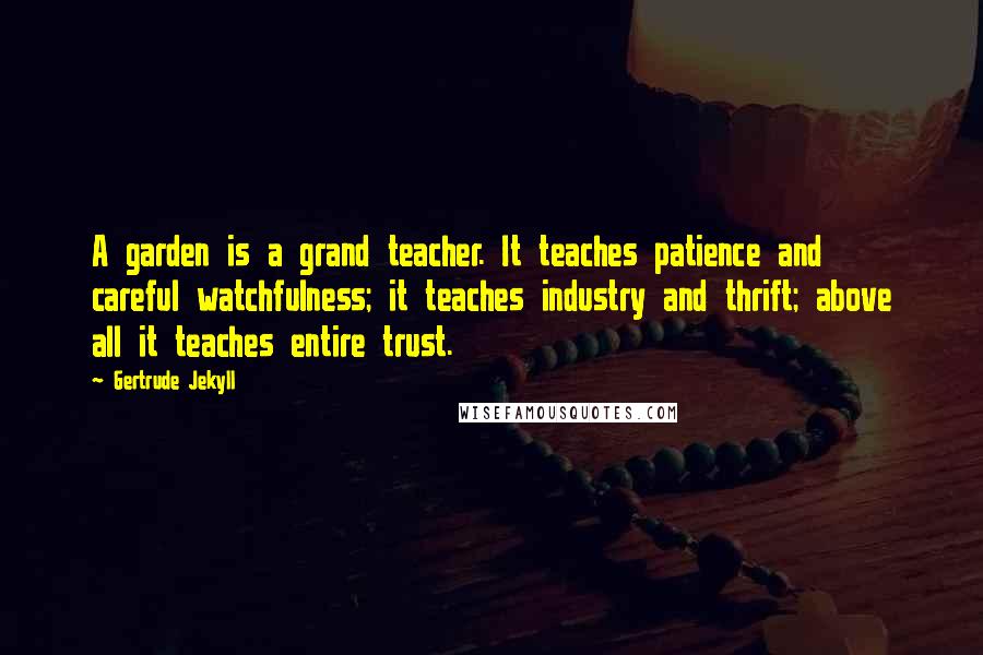 Gertrude Jekyll Quotes: A garden is a grand teacher. It teaches patience and careful watchfulness; it teaches industry and thrift; above all it teaches entire trust.