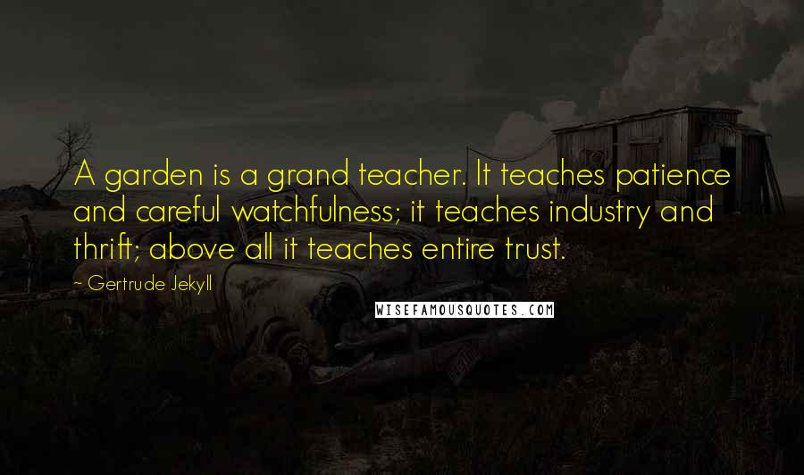 Gertrude Jekyll Quotes: A garden is a grand teacher. It teaches patience and careful watchfulness; it teaches industry and thrift; above all it teaches entire trust.