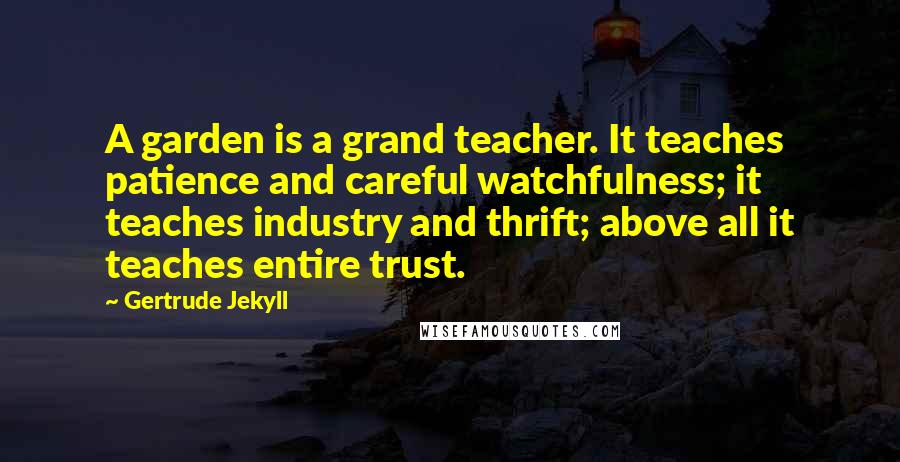 Gertrude Jekyll Quotes: A garden is a grand teacher. It teaches patience and careful watchfulness; it teaches industry and thrift; above all it teaches entire trust.