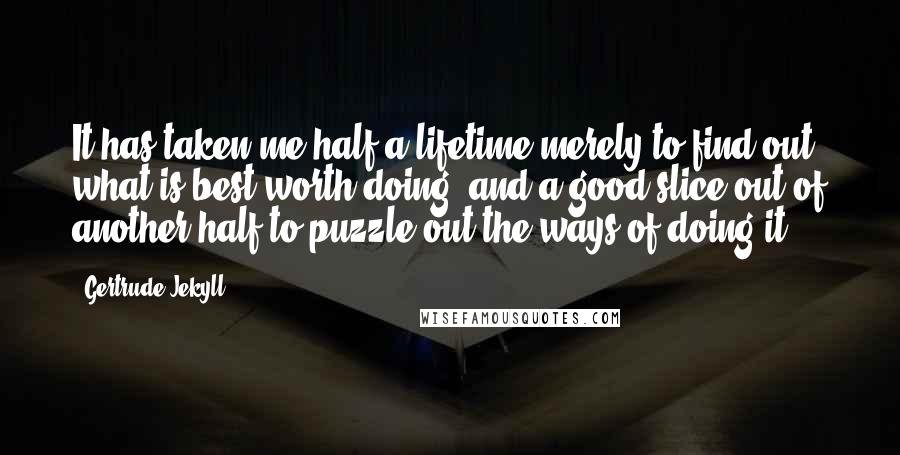 Gertrude Jekyll Quotes: It has taken me half a lifetime merely to find out what is best worth doing, and a good slice out of another half to puzzle out the ways of doing it.