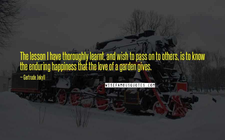 Gertrude Jekyll Quotes: The lesson I have thoroughly learnt, and wish to pass on to others, is to know the enduring happiness that the love of a garden gives.