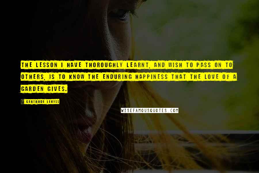 Gertrude Jekyll Quotes: The lesson I have thoroughly learnt, and wish to pass on to others, is to know the enduring happiness that the love of a garden gives.