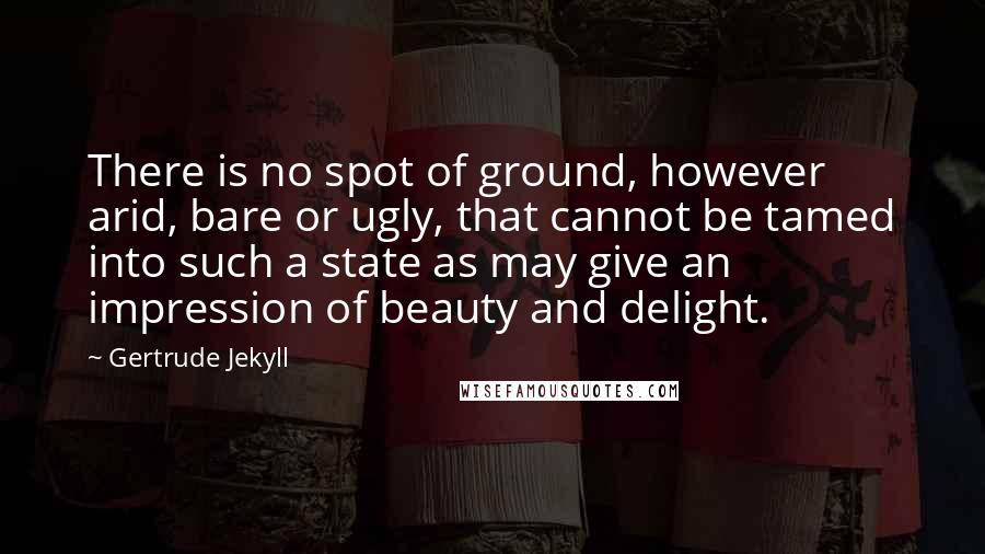 Gertrude Jekyll Quotes: There is no spot of ground, however arid, bare or ugly, that cannot be tamed into such a state as may give an impression of beauty and delight.