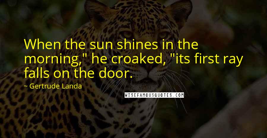 Gertrude Landa Quotes: When the sun shines in the morning," he croaked, "its first ray falls on the door.