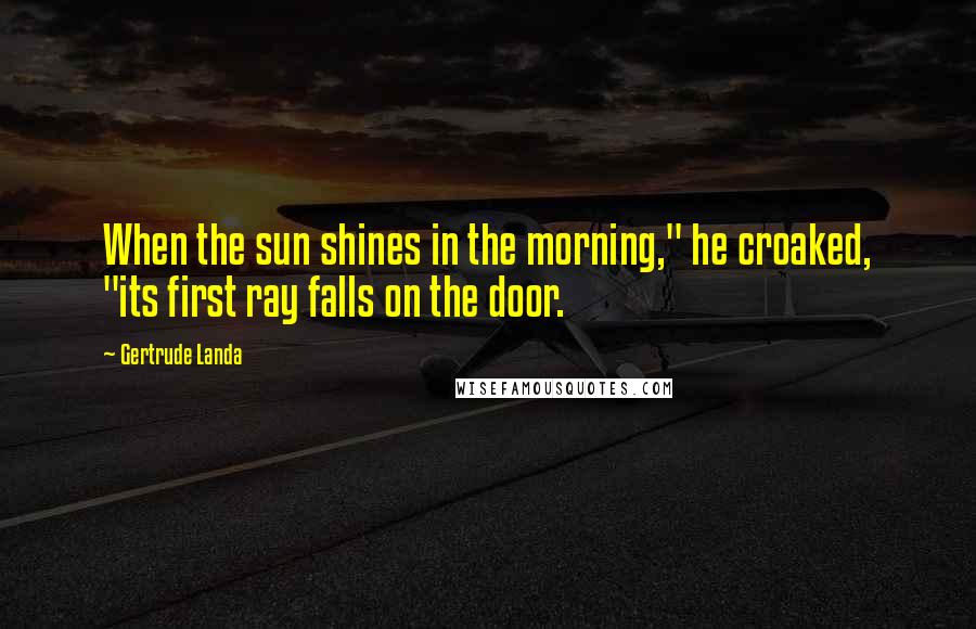 Gertrude Landa Quotes: When the sun shines in the morning," he croaked, "its first ray falls on the door.