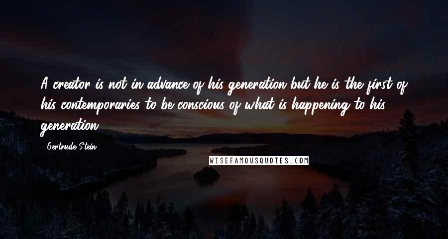 Gertrude Stein Quotes: A creator is not in advance of his generation but he is the first of his contemporaries to be conscious of what is happening to his generation.