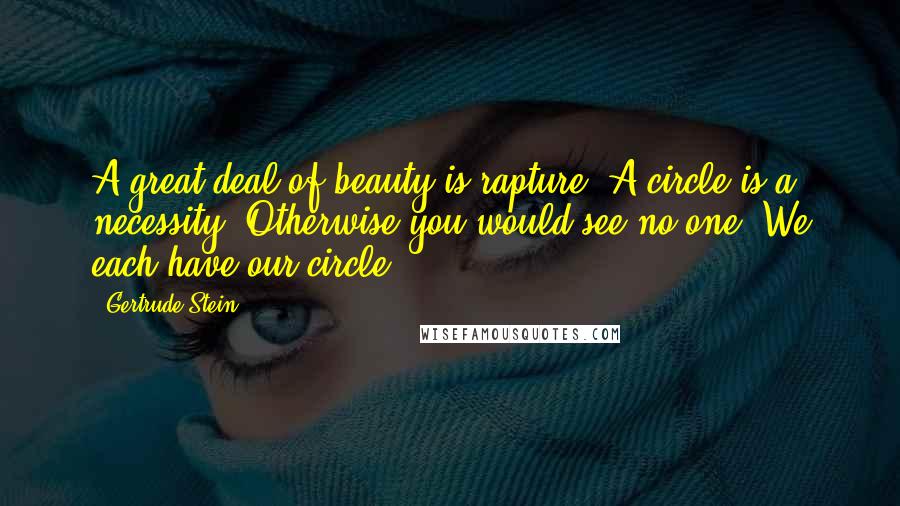 Gertrude Stein Quotes: A great deal of beauty is rapture. A circle is a necessity. Otherwise you would see no one. We each have our circle.