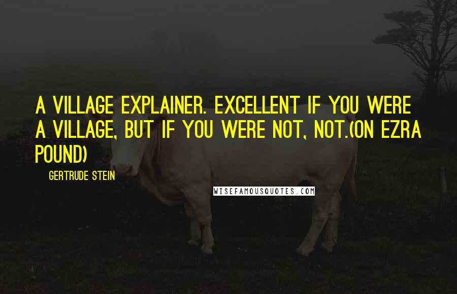 Gertrude Stein Quotes: A village explainer. Excellent if you were a village, but if you were not, not.(on Ezra Pound)