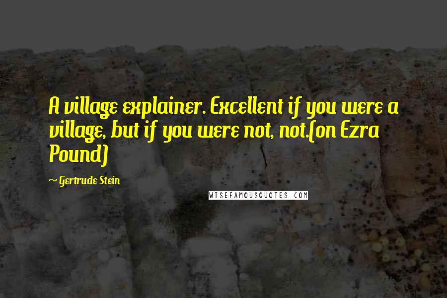 Gertrude Stein Quotes: A village explainer. Excellent if you were a village, but if you were not, not.(on Ezra Pound)