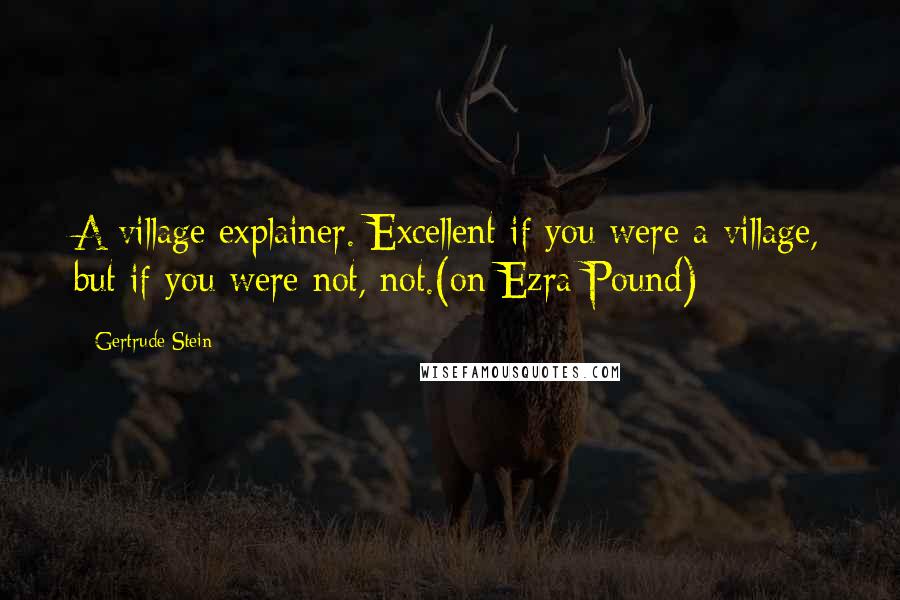 Gertrude Stein Quotes: A village explainer. Excellent if you were a village, but if you were not, not.(on Ezra Pound)