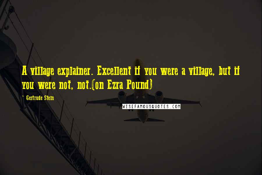 Gertrude Stein Quotes: A village explainer. Excellent if you were a village, but if you were not, not.(on Ezra Pound)