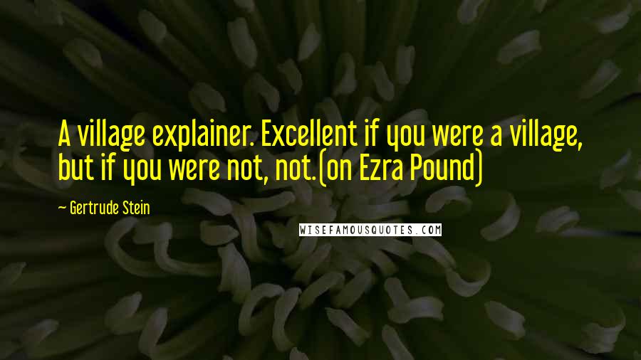 Gertrude Stein Quotes: A village explainer. Excellent if you were a village, but if you were not, not.(on Ezra Pound)