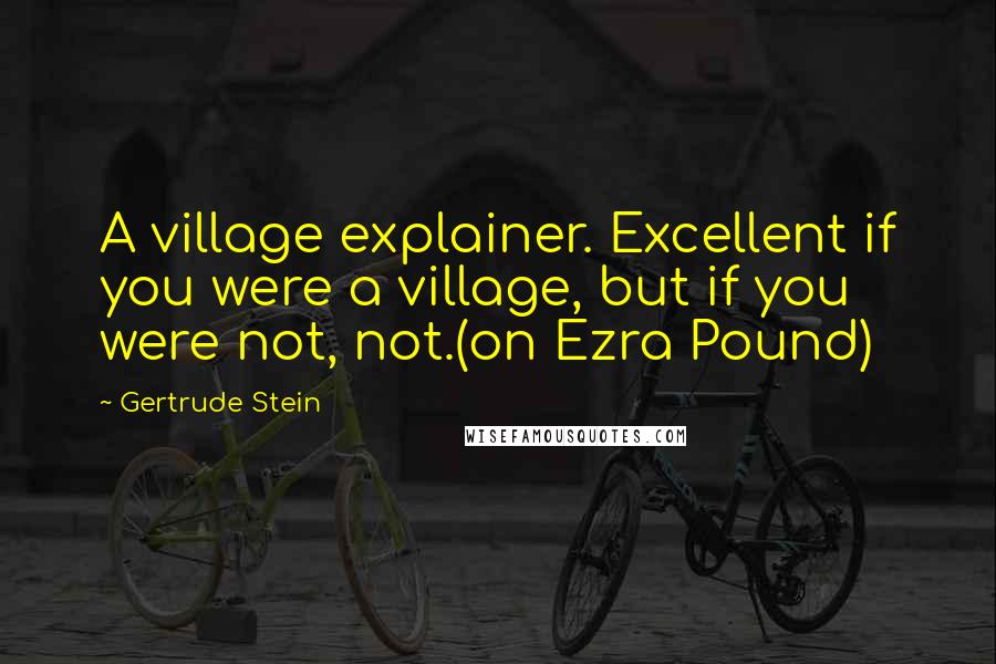 Gertrude Stein Quotes: A village explainer. Excellent if you were a village, but if you were not, not.(on Ezra Pound)