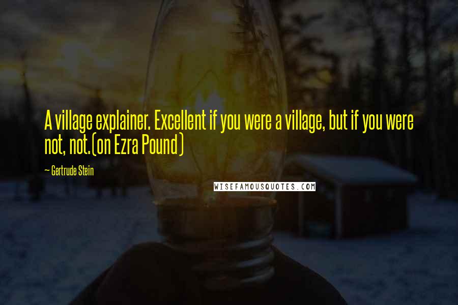 Gertrude Stein Quotes: A village explainer. Excellent if you were a village, but if you were not, not.(on Ezra Pound)