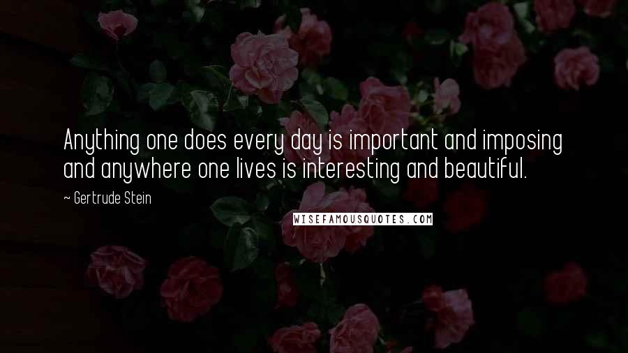 Gertrude Stein Quotes: Anything one does every day is important and imposing and anywhere one lives is interesting and beautiful.