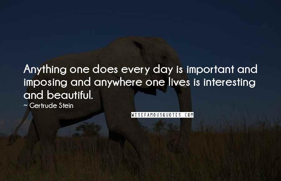 Gertrude Stein Quotes: Anything one does every day is important and imposing and anywhere one lives is interesting and beautiful.