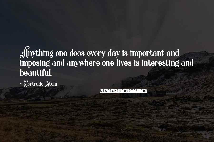 Gertrude Stein Quotes: Anything one does every day is important and imposing and anywhere one lives is interesting and beautiful.