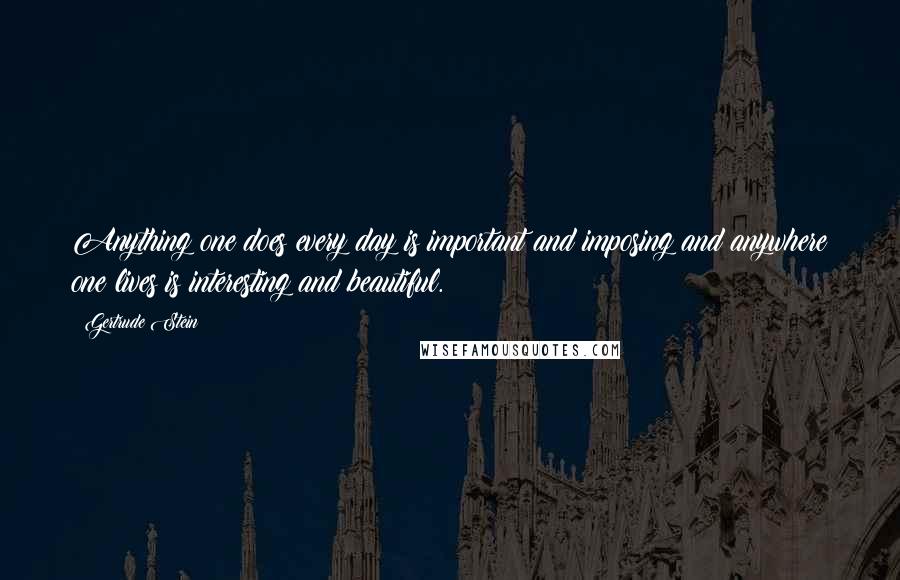 Gertrude Stein Quotes: Anything one does every day is important and imposing and anywhere one lives is interesting and beautiful.