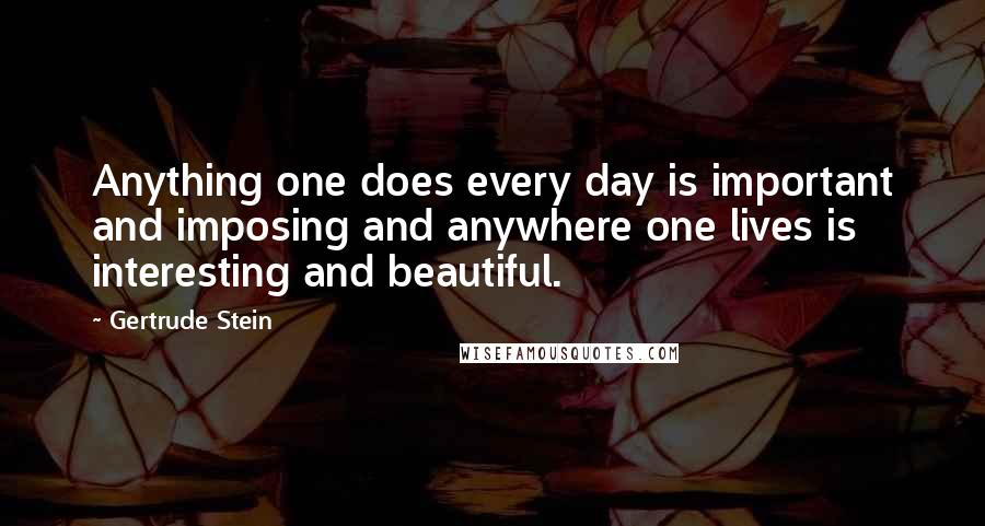 Gertrude Stein Quotes: Anything one does every day is important and imposing and anywhere one lives is interesting and beautiful.