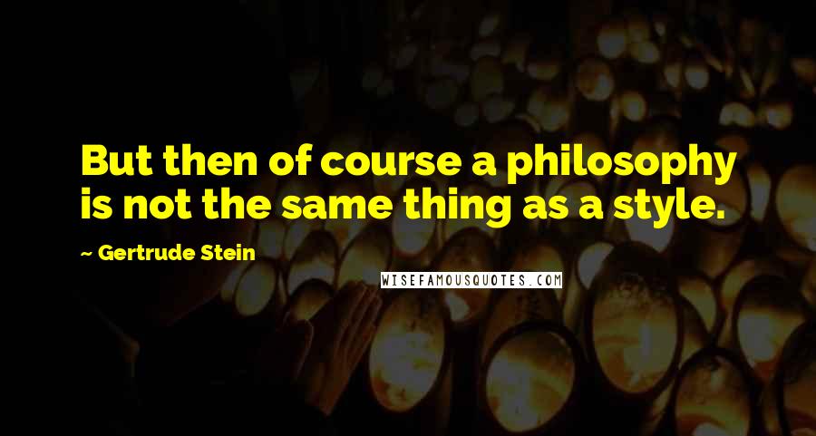 Gertrude Stein Quotes: But then of course a philosophy is not the same thing as a style.