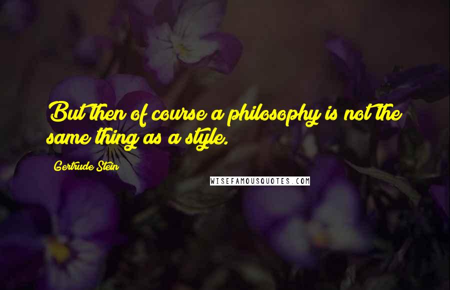 Gertrude Stein Quotes: But then of course a philosophy is not the same thing as a style.