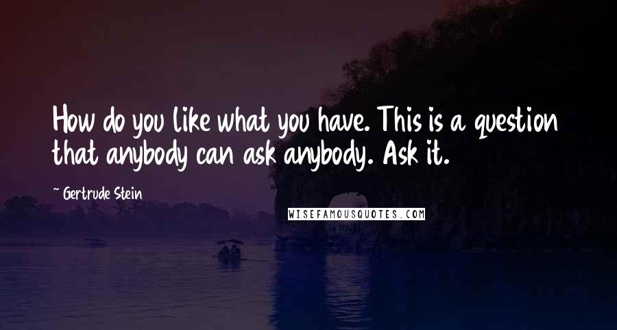 Gertrude Stein Quotes: How do you like what you have. This is a question that anybody can ask anybody. Ask it.