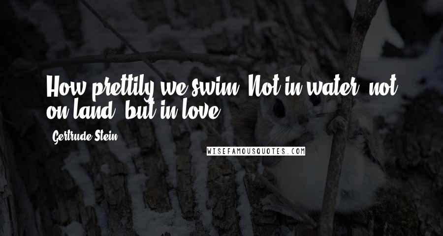 Gertrude Stein Quotes: How prettily we swim. Not in water, not on land, but in love.