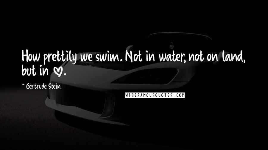 Gertrude Stein Quotes: How prettily we swim. Not in water, not on land, but in love.