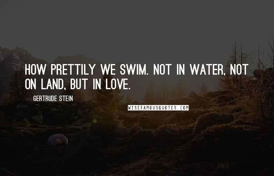 Gertrude Stein Quotes: How prettily we swim. Not in water, not on land, but in love.