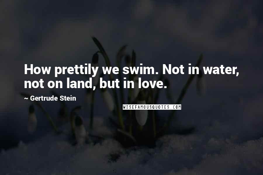 Gertrude Stein Quotes: How prettily we swim. Not in water, not on land, but in love.