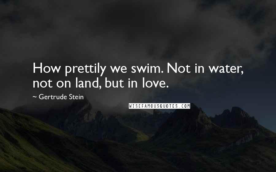 Gertrude Stein Quotes: How prettily we swim. Not in water, not on land, but in love.