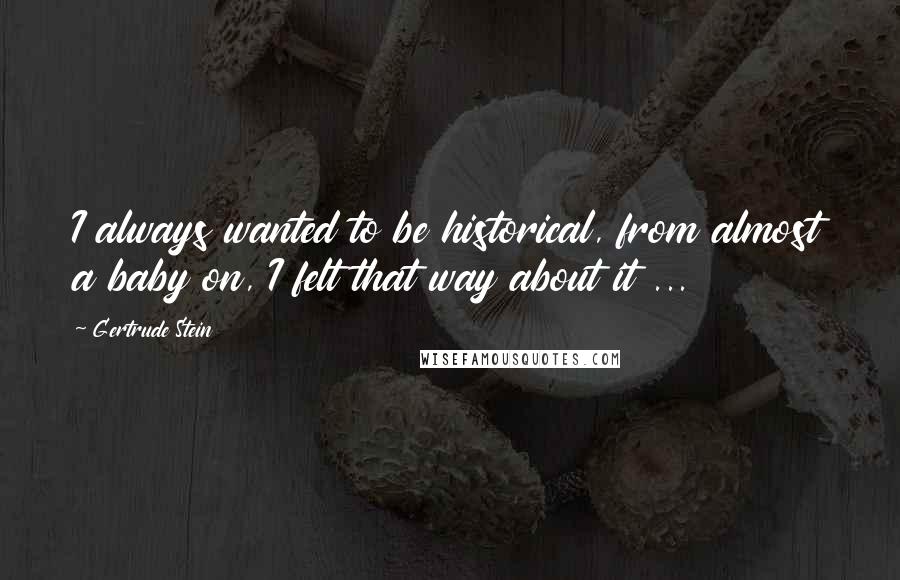 Gertrude Stein Quotes: I always wanted to be historical, from almost a baby on, I felt that way about it ...