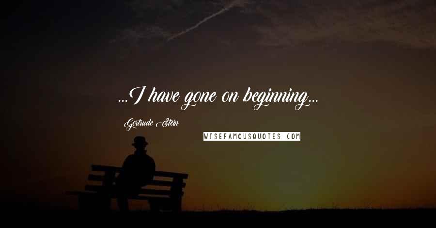 Gertrude Stein Quotes: ...I have gone on beginning...