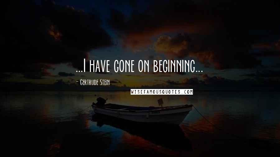 Gertrude Stein Quotes: ...I have gone on beginning...